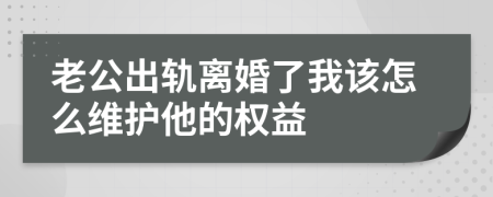 老公出轨离婚了我该怎么维护他的权益