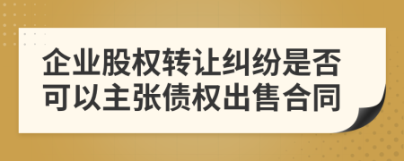 企业股权转让纠纷是否可以主张债权出售合同