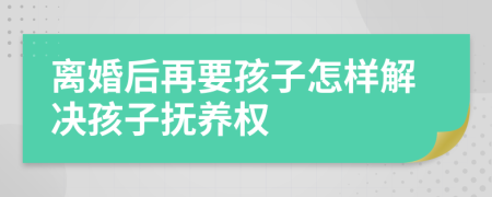 离婚后再要孩子怎样解决孩子抚养权