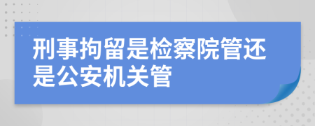 刑事拘留是检察院管还是公安机关管