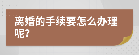 离婚的手续要怎么办理呢？