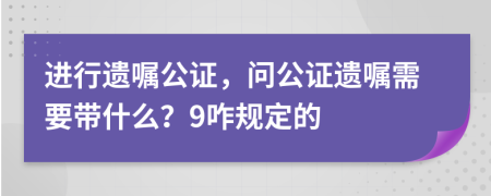 进行遗嘱公证，问公证遗嘱需要带什么？9咋规定的