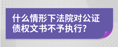 什么情形下法院对公证债权文书不予执行?