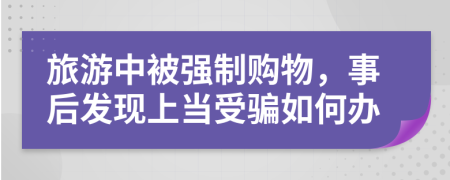 旅游中被强制购物，事后发现上当受骗如何办
