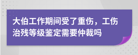 大伯工作期间受了重伤，工伤治残等级鉴定需要仲裁吗