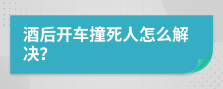 酒后开车撞死人怎么解决？