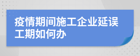 疫情期间施工企业延误工期如何办