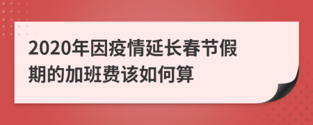 2020年因疫情延长春节假期的加班费该如何算