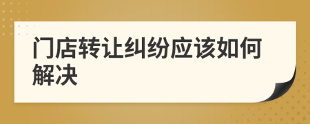 门店转让纠纷应该如何解决