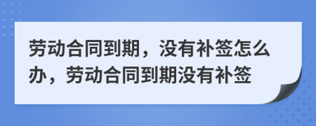 劳动合同到期，没有补签怎么办，劳动合同到期没有补签