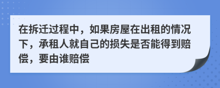 在拆迁过程中，如果房屋在出租的情况下，承租人就自己的损失是否能得到赔偿，要由谁赔偿