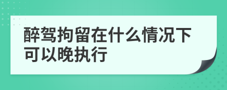 醉驾拘留在什么情况下可以晚执行