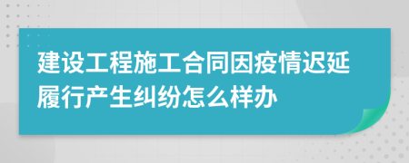 建设工程施工合同因疫情迟延履行产生纠纷怎么样办