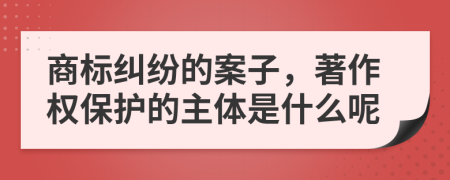 商标纠纷的案子，著作权保护的主体是什么呢