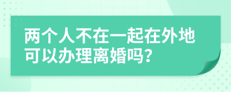 两个人不在一起在外地可以办理离婚吗？