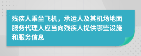 残疾人乘坐飞机，承运人及其机场地面服务代理人应当向残疾人提供哪些设施和服务信息