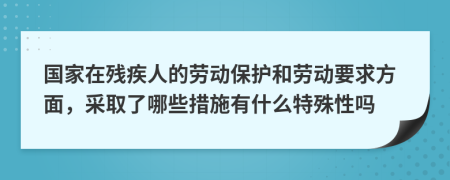 国家在残疾人的劳动保护和劳动要求方面，采取了哪些措施有什么特殊性吗