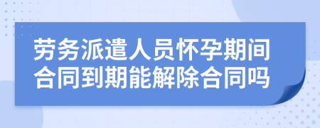 劳务派遣人员怀孕期间合同到期能解除合同吗