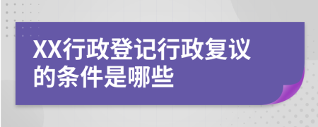 XX行政登记行政复议的条件是哪些