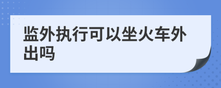 监外执行可以坐火车外出吗