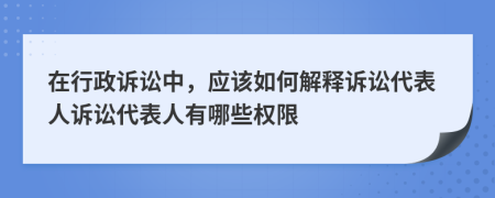 在行政诉讼中，应该如何解释诉讼代表人诉讼代表人有哪些权限