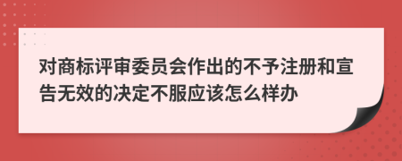 对商标评审委员会作出的不予注册和宣告无效的决定不服应该怎么样办