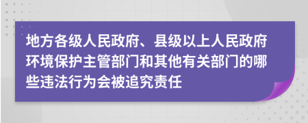 地方各级人民政府、县级以上人民政府环境保护主管部门和其他有关部门的哪些违法行为会被追究责任