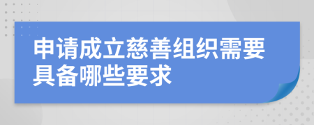 申请成立慈善组织需要具备哪些要求
