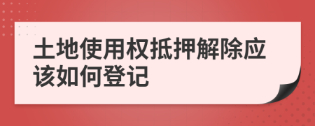 土地使用权抵押解除应该如何登记