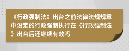 《行政强制法》出台之前法律法规规章中设定的行政强制执行在《行政强制法》出台后还继续有效吗