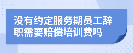 没有约定服务期员工辞职需要赔偿培训费吗