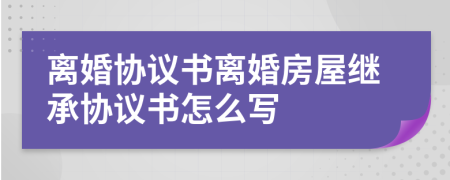 离婚协议书离婚房屋继承协议书怎么写