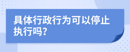 具体行政行为可以停止执行吗？