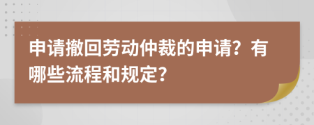 申请撤回劳动仲裁的申请？有哪些流程和规定？