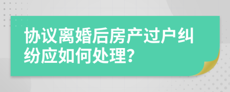 协议离婚后房产过户纠纷应如何处理？