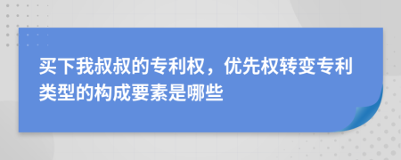 买下我叔叔的专利权，优先权转变专利类型的构成要素是哪些