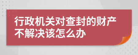 行政机关对查封的财产不解决该怎么办