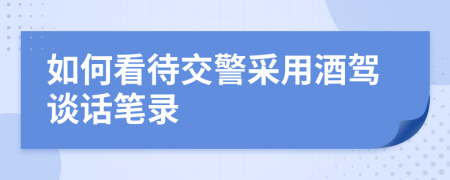 如何看待交警采用酒驾谈话笔录