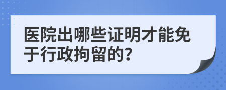 医院出哪些证明才能免于行政拘留的？