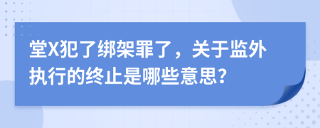 堂X犯了绑架罪了，关于监外执行的终止是哪些意思？