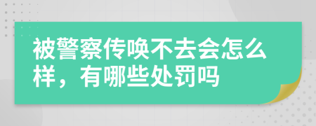 被警察传唤不去会怎么样，有哪些处罚吗