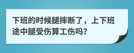 下班的时候腿摔断了，上下班途中腿受伤算工伤吗？