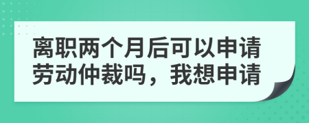 离职两个月后可以申请劳动仲裁吗，我想申请