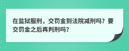 在监狱服刑，交罚金到法院减刑吗？要交罚金之后再判刑吗？