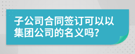 子公司合同签订可以以集团公司的名义吗？