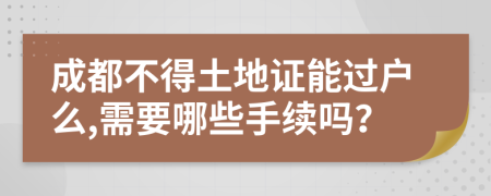 成都不得土地证能过户么,需要哪些手续吗？