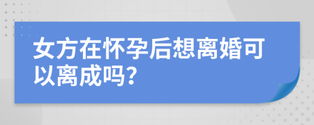 女方在怀孕后想离婚可以离成吗？