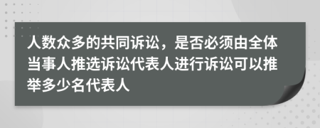 人数众多的共同诉讼，是否必须由全体当事人推选诉讼代表人进行诉讼可以推举多少名代表人