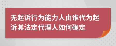 无起诉行为能力人由谁代为起诉其法定代理人如何确定