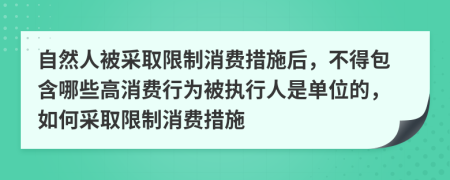 自然人被采取限制消费措施后，不得包含哪些高消费行为被执行人是单位的，如何采取限制消费措施